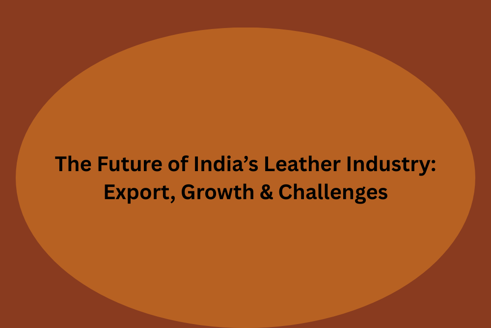 The Future of India’s Leather Industry: Export, Growth & Challenges